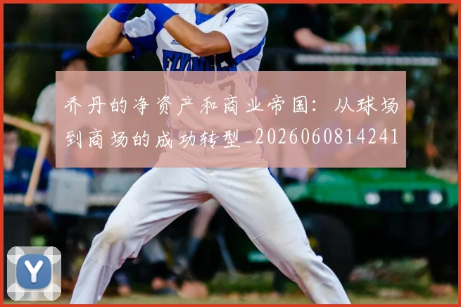 乔丹的净资产和商业帝国：从球场到商场的成功转型_20260608142419