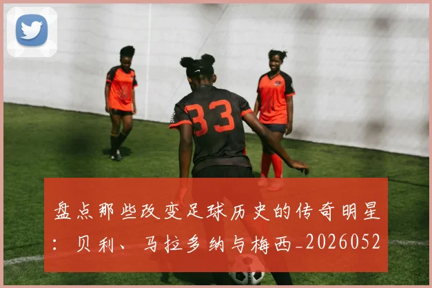 盘点那些改变足球历史的传奇明星：贝利、马拉多纳与梅西_20260528193548_20260609234307