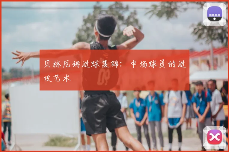 贝林厄姆进球集锦:中场球员的进攻艺术