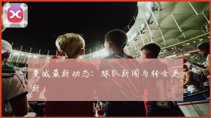曼城最新动态：球队新闻与转会更新