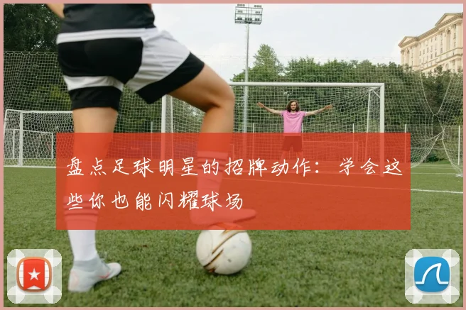 盘点足球明星的招牌动作:学会这些你也能闪耀球场