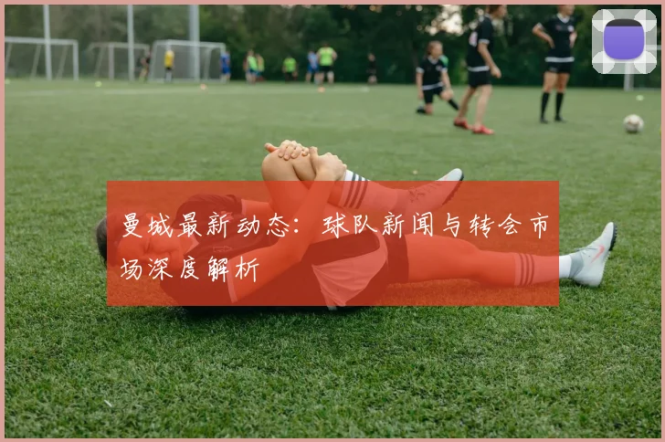 曼城最新动态:球队新闻与转会市场深度解析