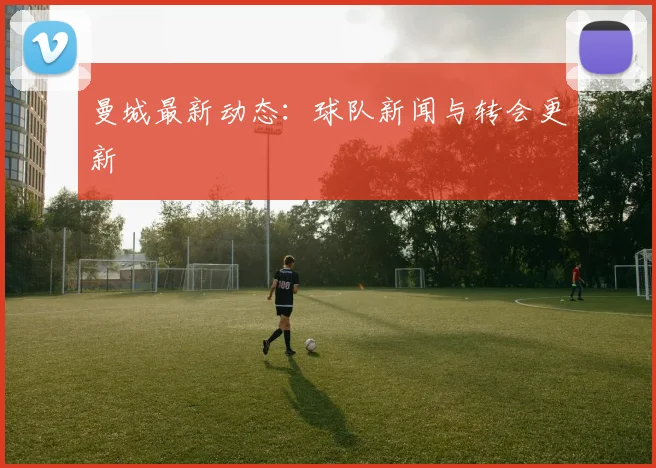 曼城最新动态:球队新闻与转会更新